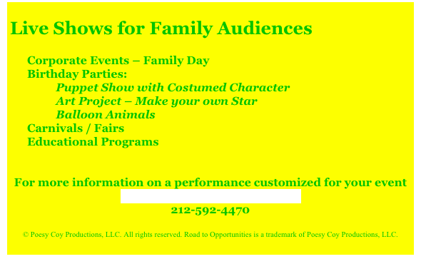 
Live Shows for Family Audiences

Corporate Events – Family Day
Birthday Parties:
          Puppet Show with Costumed Character
          Art Project – Make your own Star
          Balloon Animals
Carnivals / Fairs
Educational Programs
 
 
For more information on a performance customized for your event
Contact Road to Opportunities
212-592-4470
 
© Poesy Coy Productions, LLC. All rights reserved. Road to Opportunities is a trademark of Poesy Coy Productions, LLC.
 