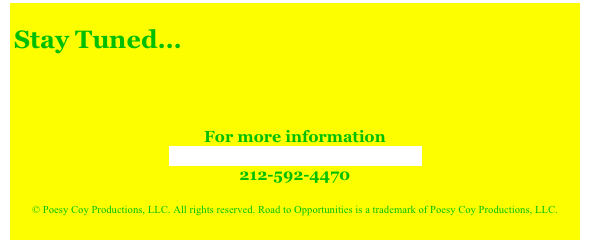 
Stay Tuned...

 
 
For more information
Contact Road to Opportunities
212-592-4470
 
© Poesy Coy Productions, LLC. All rights reserved. Road to Opportunities is a trademark of Poesy Coy Productions, LLC.
  
